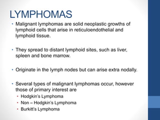 LYMPHOMAS
• Malignant lymphomas are solid neoplastic growths of
lymphoid cells that arise in reticuloendothelial and
lymphoid tissue.
• They spread to distant lymphoid sites, such as liver,
spleen and bone marrow.
• Originate in the lymph nodes but can arise extra nodally.
• Several types of malignant lymphomas occur, however
those of primary interest are
• Hodgkin’s Lymphoma
• Non – Hodgkin’s Lymphoma
• Burkitt’s Lymphoma
 