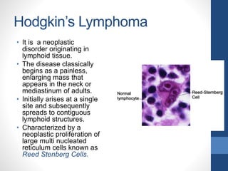 Hodgkin’s Lymphoma
• It is a neoplastic
disorder originating in
lymphoid tissue.
• The disease classically
begins as a painless,
enlarging mass that
appears in the neck or
mediastinum of adults.
• Initially arises at a single
site and subsequently
spreads to contiguous
lymphoid structures.
• Characterized by a
neoplastic proliferation of
large multi nucleated
reticulum cells known as
Reed Stenberg Cells.
 
