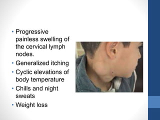 • Progressive
painless swelling of
the cervical lymph
nodes.
• Generalized itching
• Cyclic elevations of
body temperature
• Chills and night
sweats
• Weight loss
 