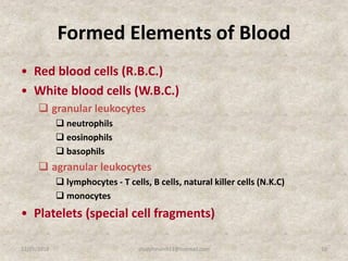 Formed Elements of Blood
• Red blood cells (R.B.C.)
• White blood cells (W.B.C.)
 granular leukocytes
 neutrophils
 eosinophils
 basophils
 agranular leukocytes
 lymphocytes - T cells, B cells, natural killer cells (N.K.C)
 monocytes
• Platelets (special cell fragments)
12/25/2018 10studyforum911@hotmail.com
 