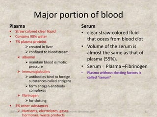 Major portion of blood
Plasma
• Straw colored clear liquid
• Contains 90% water
• 7% plasma proteins
 created in liver
 confined to bloodstream
 albumin
 maintain blood osmotic
pressure
 immunoglobulins
 antibodies bind to foreign
substances called antigens
 form antigen-antibody
complexes
 fibrinogen
 for clotting
• 2% other substances
 Nutrients, electrolytes, gases,
hormones, waste products
Serum
• clear straw-colored fluid
that oozes from blood clot
• Volume of the serum is
almost the same as that of
plasma (55%).
• Serum = Plasma –Fibrinogen
• Plasma without clotting factors is
called “serum”
12/25/2018 11studyforum911@hotmail.com
 
