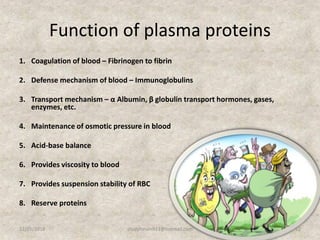 Function of plasma proteins
1. Coagulation of blood – Fibrinogen to fibrin
2. Defense mechanism of blood – Immunoglobulins
3. Transport mechanism – α Albumin, β globulin transport hormones, gases,
enzymes, etc.
4. Maintenance of osmotic pressure in blood
5. Acid-base balance
6. Provides viscosity to blood
7. Provides suspension stability of RBC
8. Reserve proteins
12/25/2018 12studyforum911@hotmail.com
 