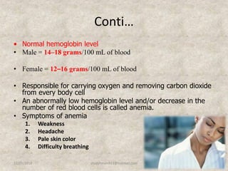 Conti…
• Normal hemoglobin level
• Male = 14–18 grams/100 mL of blood
• Female = 12–16 grams/100 mL of blood
• Responsible for carrying oxygen and removing carbon dioxide
from every body cell
• An abnormally low hemoglobin level and/or decrease in the
number of red blood cells is called anemia.
• Symptoms of anemia
1. Weakness
2. Headache
3. Pale skin color
4. Difficulty breathing
12/25/2018 14studyforum911@hotmail.com
 