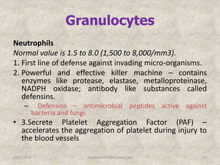 Granulocytes
Neutrophils
Normal value is 1.5 to 8.0 (1,500 to 8,000/mm3).
1. First line of defense against invading micro-organisms.
2. Powerful and effective killer machine – contains
enzymes like protease, elastase, metalloproteinase,
NADPH oxidase; antibody like substances called
defensins.
– Defensins – antimicrobial peptides active against
bacteria and fungi.
• 3.Secrete Platelet Aggregation Factor (PAF) –
accelerates the aggregation of platelet during injury to
the blood vessels
12/25/2018 17studyforum911@hotmail.com
 