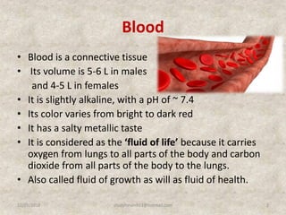 Blood
• Blood is a connective tissue
• Its volume is 5-6 L in males
and 4-5 L in females
• It is slightly alkaline, with a pH of ~ 7.4
• Its color varies from bright to dark red
• It has a salty metallic taste
• It is considered as the ‘fluid of life’ because it carries
oxygen from lungs to all parts of the body and carbon
dioxide from all parts of the body to the lungs.
• Also called fluid of growth as will as fluid of health.
12/25/2018 2studyforum911@hotmail.com
 