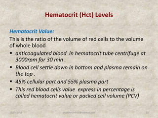Hematocrit (Hct) Levels
Hematocrit Value:
This is the ratio of the volume of red cells to the volume
of whole blood
 anticoagulated blood in hematocrit tube centrifuge at
3000rpm for 30 min .
 Blood cell settle down in bottom and plasma remain on
the top .
 45% cellular part and 55% plasma part
 This red blood cells value express in percentage is
called hematocrit value or packed cell volume (PCV)
12/25/2018 23studyforum911@hotmail.com
 