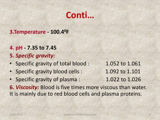 Conti…
3.Temperature - 100.40F
4. pH - 7.35 to 7.45
5. Specific gravity:
• Specific gravity of total blood : 1.052 to 1.061
• Specific gravity blood cells : 1.092 to 1.101
• Specific gravity of plasma : 1.022 to 1.026
6. Viscosity: Blood is five times more viscous than water.
It is mainly due to red blood cells and plasma proteins.
12/25/2018 4studyforum911@hotmail.com
 