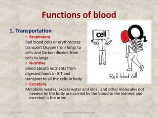 Functions of blood
1. Transportation
• Respiratory
Red blood cells or erythrocytes
transport Oxygen from lungs to
cells and Carbon dioxide from
cells to lungs
• Nutritive
Blood absorb nutrients from
digested foods in GIT and
transport to all the cells in body
• Excretory
Metabolic wastes, excess water and ions , and other molecules not
needed by the body are carried by the blood to the kidneys and
excreted in the urine
12/25/2018 6studyforum911@hotmail.com
 