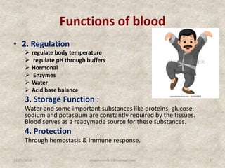 Functions of blood
• 2. Regulation
 regulate body temperature
 regulate pH through buffers
 Hormonal
 Enzymes
 Water
 Acid base balance
3. Storage Function :
Water and some important substances like proteins, glucose,
sodium and potassium are constantly required by the tissues.
Blood serves as a readymade source for these substances.
4. Protection
Through hemostasis & immune response.
12/25/2018 7studyforum911@hotmail.com
 