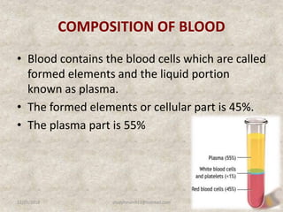 COMPOSITION OF BLOOD
• Blood contains the blood cells which are called
formed elements and the liquid portion
known as plasma.
• The formed elements or cellular part is 45%.
• The plasma part is 55%
12/25/2018 8studyforum911@hotmail.com
 