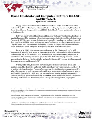 Blood Establishment Computer Software (BECS) -
SoftBank.web
By: Govind Yatnalkar
Happy National Blood Donor Month! We celebrate the first month of the year as the
National Blood Donor Month, and in honor of that we are highlighting a recently FDA-cleared
Blood Establishment Computer Software (BECS), the SoftBank Version 25.6.1.0, also referred to
as SoftBank.web.
But what exactly is Blood Establishment Computer Software? This functional software is
specifically designed for managing all components and data relating to blood transfusion events.
The generic BECS features include digital registration and logging of patient and blood-related
data, blood compatibility testing, valid patient identification, and blood component monitoring.
To put it simply, BECS is a complete package for handling, managing, and monitoring patient
blood-related data which is required during blood donation or transfusion events.1
In 2020, 11 BECS were granted market clearance by the FDA through 510(k), with
SoftBank.web being the most recent in December 2020 using their previously released version,
SoftBank 25.5.0.0, as the predicate.2 With SoftBank.web marketed as a BECS, I knew that it
would have all the formerly mentioned generic features. But, following my research, I found
some distinctive features which would also partly define it as an API-tool or a blood-component
data resource manager like a mini-ERP.
Coming to features, this system provides single to multisite services in healthcare
facilities. One of the distinctive features is that it grabs data from various systems and shows it
in an integrated user interface. From a software perspective, this is an impressive dynamic UI,
where the system is securely communicating with other systems to get data from many sources.
Another vital feature is the “Audit Trail” or logging of every activity. SoftBank.web records
activities relating to quality control testing, patient tests, blood transfusion history, and product,
inventory, and transfusion data management.3 In any software application, logging data
1 Cornel l Law School (June 2018). 21 CFR § 864.9165 - Bl ood establishment computer software and accessories. Retrieved on January 19th
, 2021, from
https://w w w.law.cornell.edu/cfr/text/21/864.9165#:~:tex t=Blood%20establishment%20computer%20software%20(BECS,for%20further%20 manufa
cturing%20into%20products.
2 FDA (December 2020). 510(k) Blood Establishment ComputerSoftware - 2020.Retrieved on January20th, 2021, from
https://www.fda.gov/vaccines-blood-biologics/substantially-equivalent-510k-device-information/510k-blood-establishment-
computer-software-2020.
3 FDA (December 2020) BK200531 - SoftBank Version 25.6.1.0. Retrieved on January 19th
, 2021, from https://w w w.fda.gov/vaccines-blood-
biol ogics/substantially-equivalent-510k-device-information/bk200531-softbank-version-25610.
 