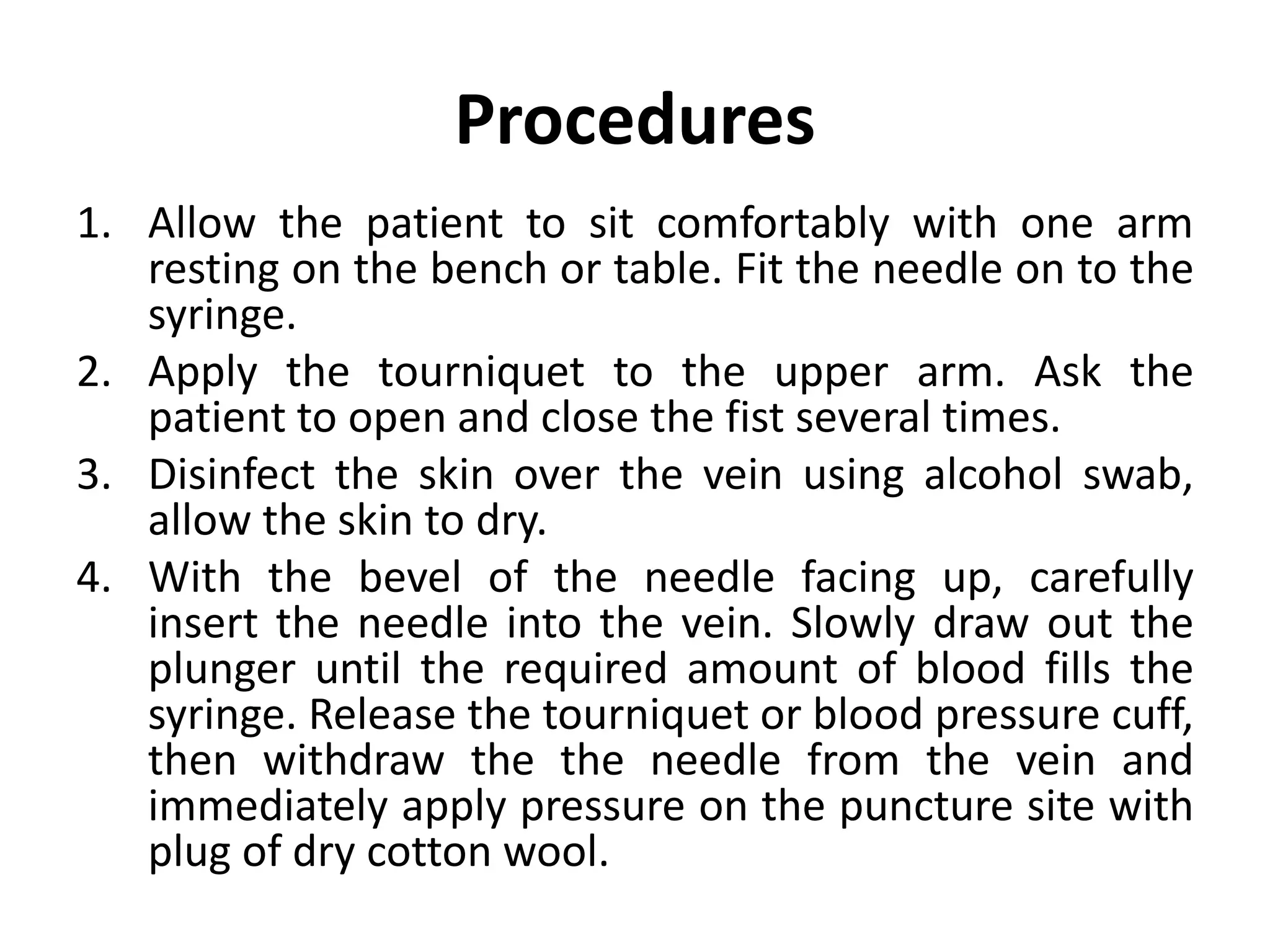 Procedures
1. Allow the patient to sit comfortably with one arm
resting on the bench or table. Fit the needle on to the
syringe.
2. Apply the tourniquet to the upper arm. Ask the
patient to open and close the fist several times.
3. Disinfect the skin over the vein using alcohol swab,
allow the skin to dry.
4. With the bevel of the needle facing up, carefully
insert the needle into the vein. Slowly draw out the
plunger until the required amount of blood fills the
syringe. Release the tourniquet or blood pressure cuff,
then withdraw the the needle from the vein and
immediately apply pressure on the puncture site with
plug of dry cotton wool.
 