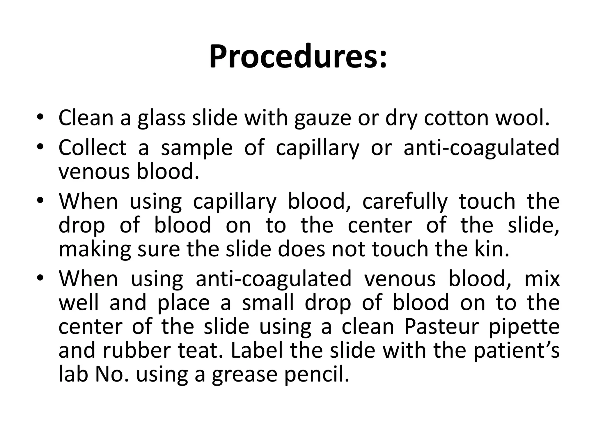 Procedures:
• Clean a glass slide with gauze or dry cotton wool.
• Collect a sample of capillary or anti-coagulated
venous blood.
• When using capillary blood, carefully touch the
drop of blood on to the center of the slide,
making sure the slide does not touch the kin.
• When using anti-coagulated venous blood, mix
well and place a small drop of blood on to the
center of the slide using a clean Pasteur pipette
and rubber teat. Label the slide with the patient’s
lab No. using a grease pencil.
 