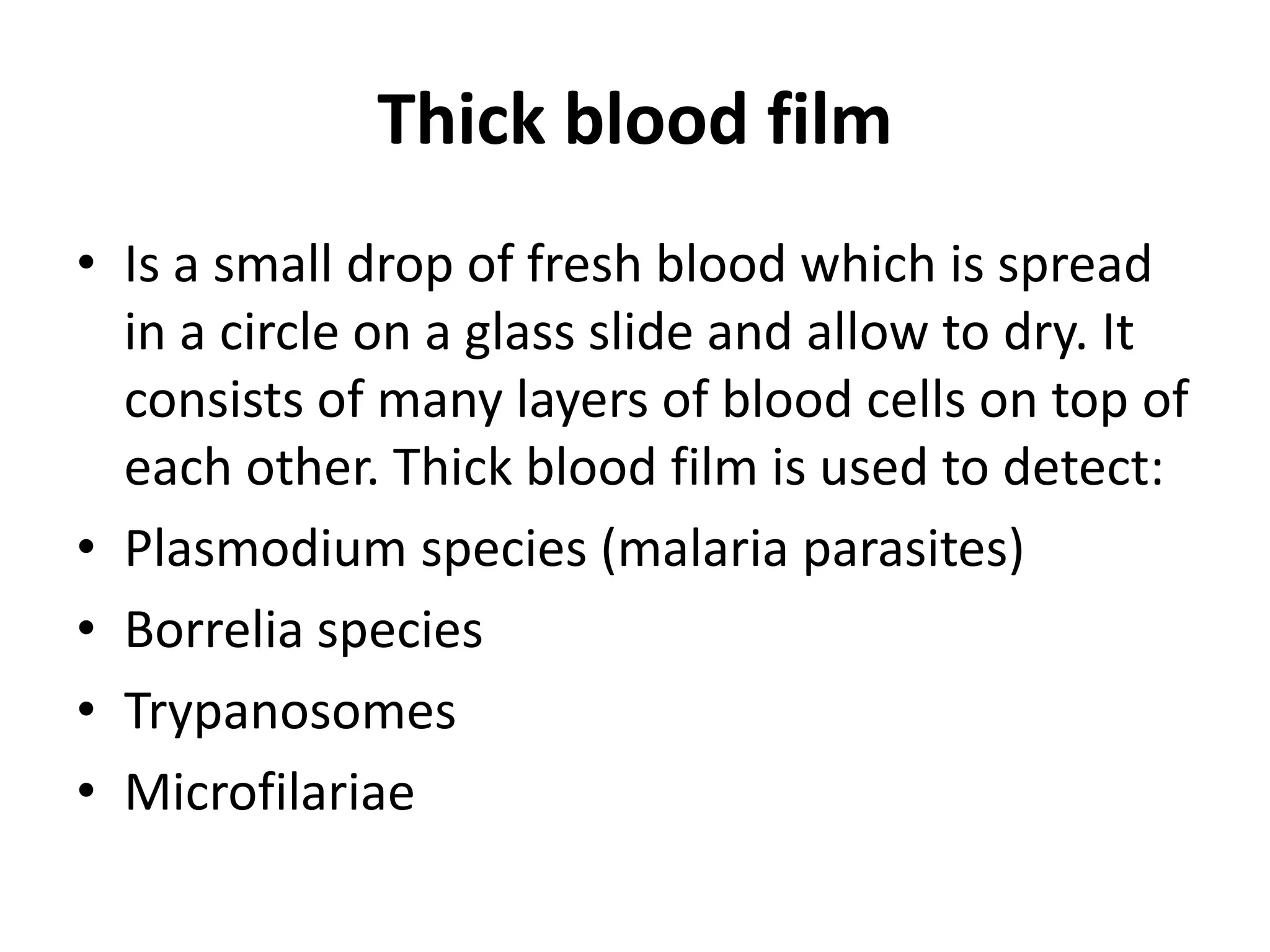 Thick blood film
• Is a small drop of fresh blood which is spread
in a circle on a glass slide and allow to dry. It
consists of many layers of blood cells on top of
each other. Thick blood film is used to detect:
• Plasmodium species (malaria parasites)
• Borrelia species
• Trypanosomes
• Microfilariae
 