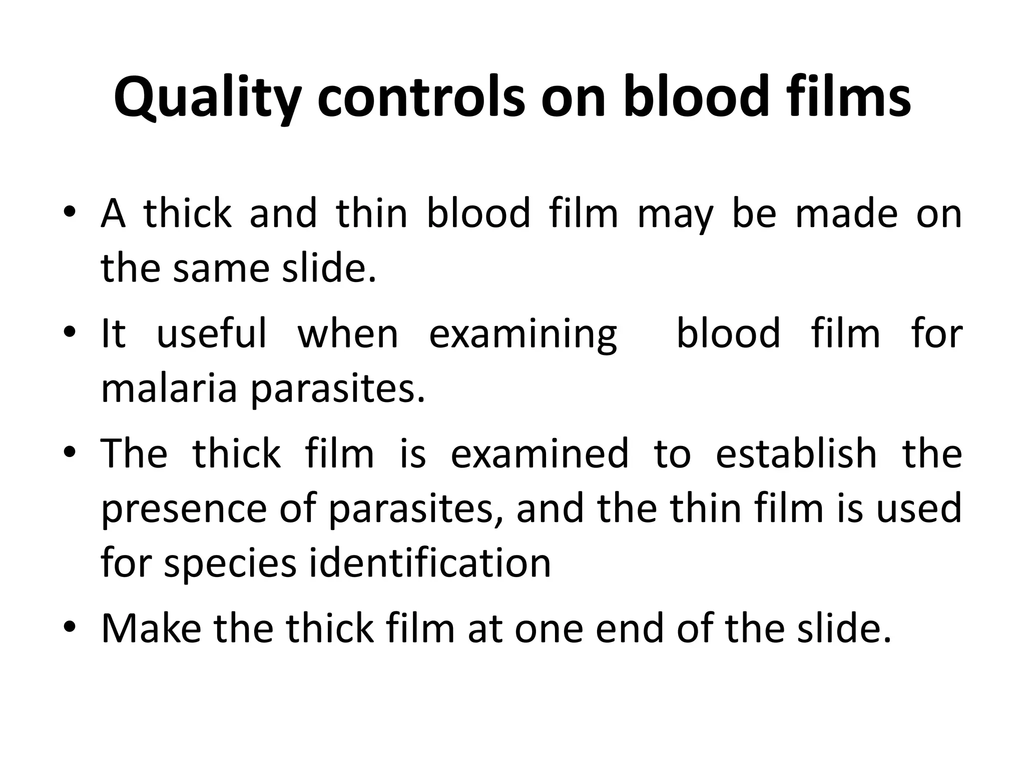 Quality controls on blood films
• A thick and thin blood film may be made on
the same slide.
• It useful when examining blood film for
malaria parasites.
• The thick film is examined to establish the
presence of parasites, and the thin film is used
for species identification
• Make the thick film at one end of the slide.
 