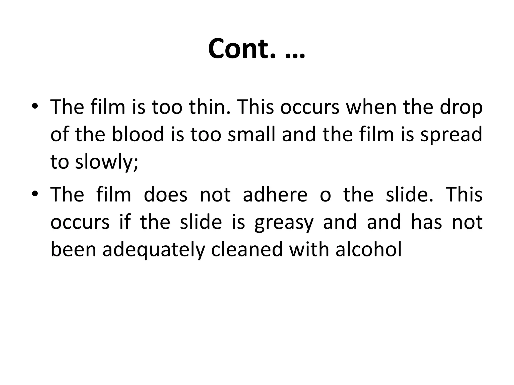 Cont. …
• The film is too thin. This occurs when the drop
of the blood is too small and the film is spread
to slowly;
• The film does not adhere o the slide. This
occurs if the slide is greasy and and has not
been adequately cleaned with alcohol
 