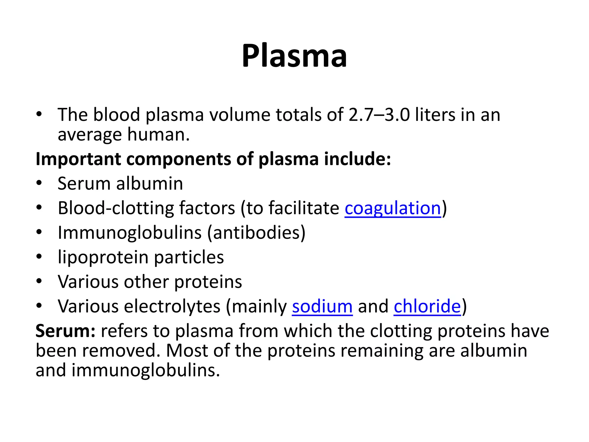 Plasma
• The blood plasma volume totals of 2.7–3.0 liters in an
average human.
Important components of plasma include:
• Serum albumin
• Blood-clotting factors (to facilitate coagulation)
• Immunoglobulins (antibodies)
• lipoprotein particles
• Various other proteins
• Various electrolytes (mainly sodium and chloride)
Serum: refers to plasma from which the clotting proteins have
been removed. Most of the proteins remaining are albumin
and immunoglobulins.
 