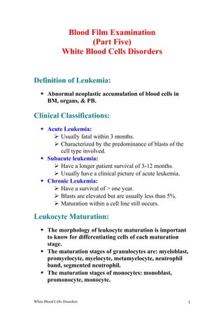 Blood Film Examination 
(Part Five) 
White Blood Cells Disorders 
Definition of Leukemia: 
 Abnormal neoplastic accumulation of blood cells in 
BM, organs, & PB. 
Clinical Classifications: 
 Acute Leukemia: 
 Usually fatal within 3 months. 
 Characterized by the predominance of blasts of the 
cell type involved. 
 Subacute leukemia: 
 Have a longer patient survival of 3-12 months. 
 Usually have a clinical picture of acute leukemia. 
 Chronic Leukemia: 
 Have a survival of > one year. 
 Blasts are elevated but are usually less than 5%. 
 Maturation within a cell line still occurs. 
Leukocyte Maturation: 
 The morphology of leukocyte maturation is important 
to know for differentiating cells of each maturation 
stage. 
 The maturation stages of granulocytes are: myeloblast, 
promyelocyte, myelocyte, metamyelocyte, neutrophil 
band, segmented neutrophil. 
 The maturation stages of monocytes: monoblast, 
promonocyte, monocyte. 
White Blood Cells Disorders 1 
 