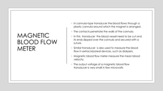MAGNETIC
BLOOD FLOW
METER
◦ In cannula-type transducer the blood flows through a
plastic cannula around which the magnet is arranged.
◦ The contacts penetrate the walls of the cannula.
◦ In this transducer the blood vessel need to be cut and
its ends slipped over the cannula and secured with a
suture.
◦ Similar transducer is also used to measure the blood
flow in extracorporeal devices, such as dialyzers.
◦ Magnetic blood flow meter measure the mean blood
velocity.
◦ The output voltage of a magnetic blood flow
transducer is very small in few microvolts
 