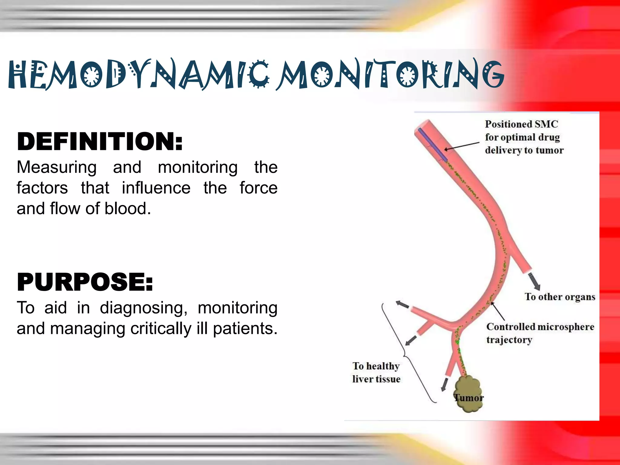 HEMODYNAMIC MONITORING
DEFINITION:
Measuring and monitoring the
factors that influence the force
and flow of blood.

PURPOSE:
To aid in diagnosing, monitoring
and managing critically ill patients.

 
