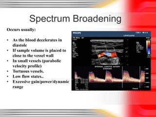 Spectrum Broadening
Occurs usually:

• As the blood decelerates in
diastole
• If sample volume is placed to
close to the vessel wall
• In small vessels (parabolic
velocity profile)
• Tortuous vessels.
• Low flow states..
• Excessive gain/power/dynamic
range

 