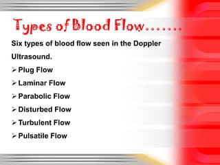Types of Blood Flow…….
Six types of blood flow seen in the Doppler

Ultrasound.
 Plug Flow
 Laminar Flow

 Parabolic Flow
 Disturbed Flow
 Turbulent Flow

 Pulsatile Flow

 