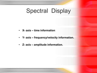 Spectral Display
• X- axis – time information
• Y- axis – frequency/velocity information.

• Z- axis – amplitude information.

 