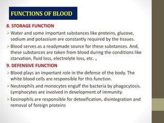 8. STORAGE FUNCTION
Water and some important substances like proteins, glucose,
sodium and potassium are constantly required by the tissues.
Blood serves as a readymade source for these substances. And,
these substances are taken from blood during the conditions like
starvation, fluid loss, electrolyte loss, etc. „
9. DEFENSIVE FUNCTION
Blood plays an important role in the defense of the body. The
white blood cells are responsible for this function.
Neutrophils and monocytes engulf the bacteria by phagocytosis.
Lymphocytes are involved in development of immunity.
Eosinophils are responsible for detoxification, disintegration and
removal of foreign proteins
 