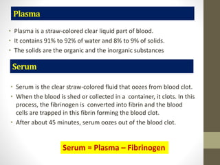 Plasma
• Plasma is a straw-colored clear liquid part of blood.
• It contains 91% to 92% of water and 8% to 9% of solids.
• The solids are the organic and the inorganic substances
• Serum is the clear straw-colored fluid that oozes from blood clot.
• When the blood is shed or collected in a container, it clots. In this
process, the fibrinogen is converted into fibrin and the blood
cells are trapped in this fibrin forming the blood clot.
• After about 45 minutes, serum oozes out of the blood clot.
Serum
Serum = Plasma – Fibrinogen
 