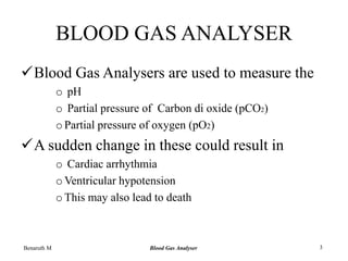 BLOOD GAS ANALYSER
Blood Gas Analysers are used to measure the
o pH
o Partial pressure of Carbon di oxide (pCO2)
oPartial pressure of oxygen (pO2)
A sudden change in these could result in
o Cardiac arrhythmia
oVentricular hypotension
oThis may also lead to death
Benaruth M Blood Gas Analyser 3
 