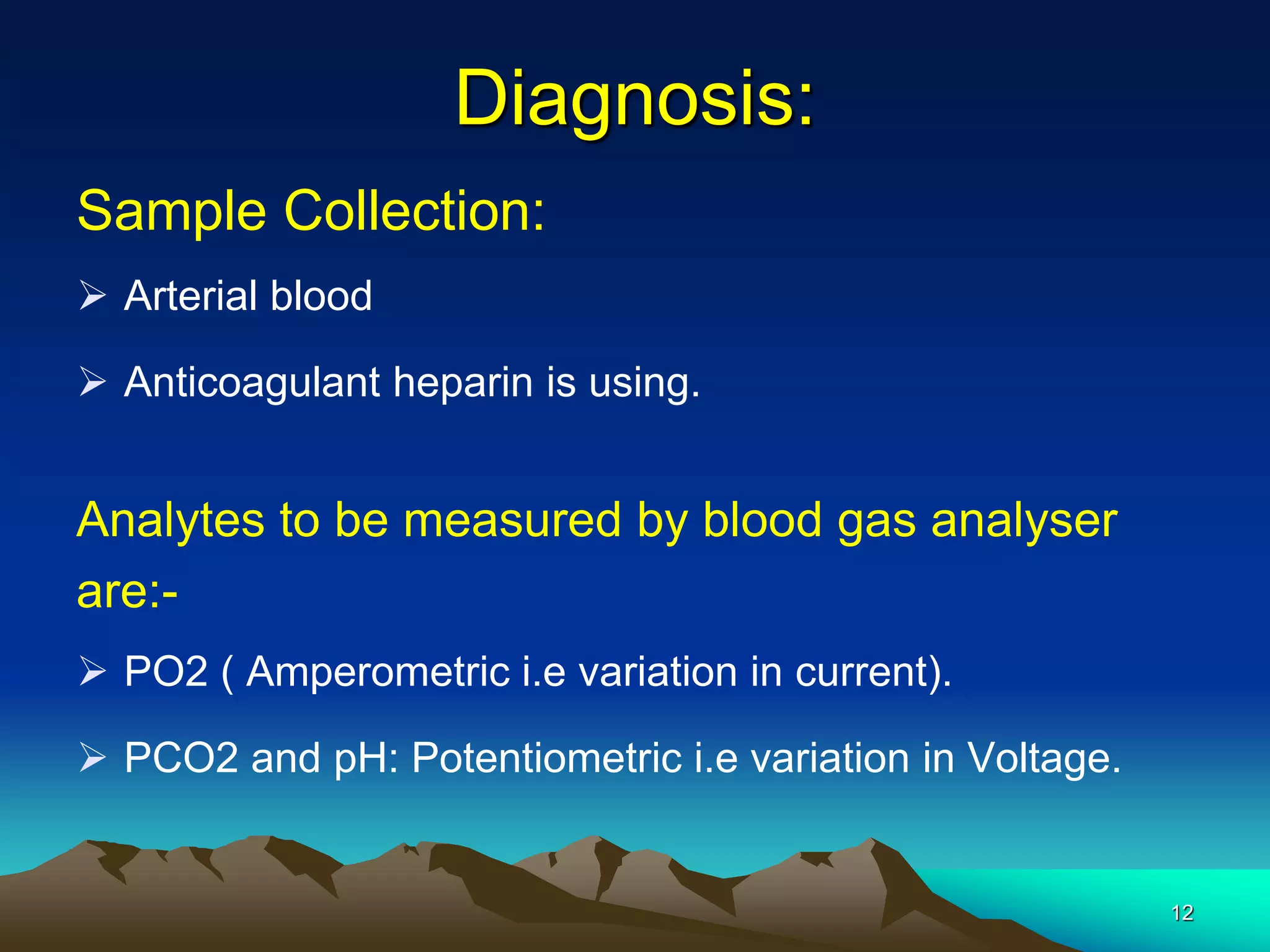 Diagnosis:
Sample Collection:
 Arterial blood
 Anticoagulant heparin is using.
Analytes to be measured by blood gas analyser
are:-
 PO2 ( Amperometric i.e variation in current).
 PCO2 and pH: Potentiometric i.e variation in Voltage.
12
 