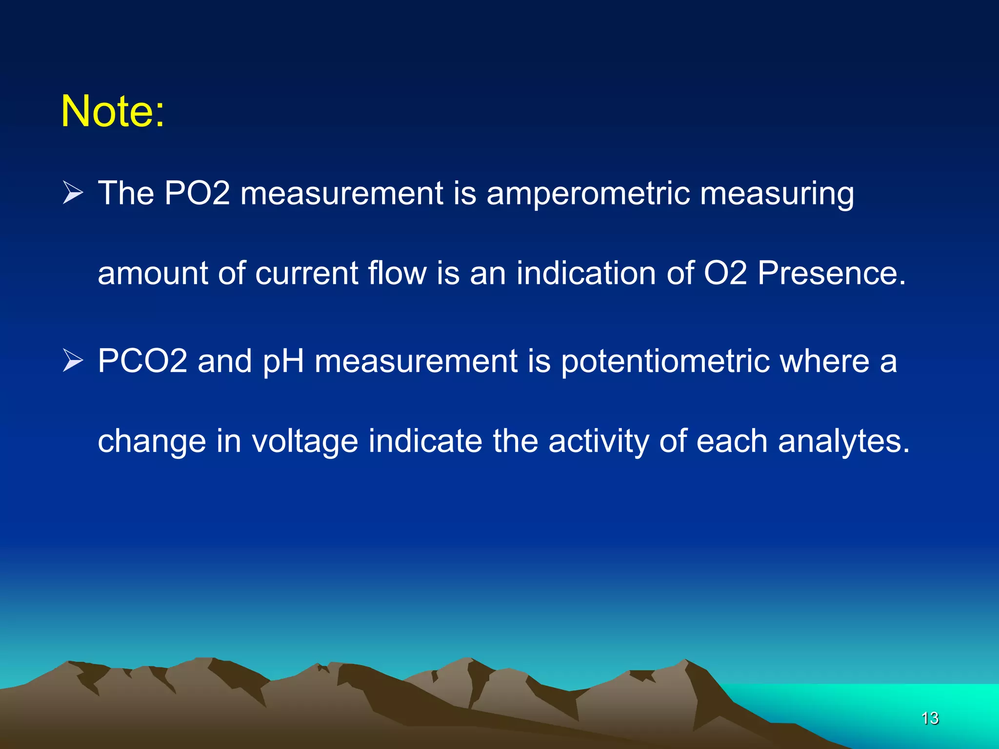 Note:
 The PO2 measurement is amperometric measuring
amount of current flow is an indication of O2 Presence.
 PCO2 and pH measurement is potentiometric where a
change in voltage indicate the activity of each analytes.
13
 