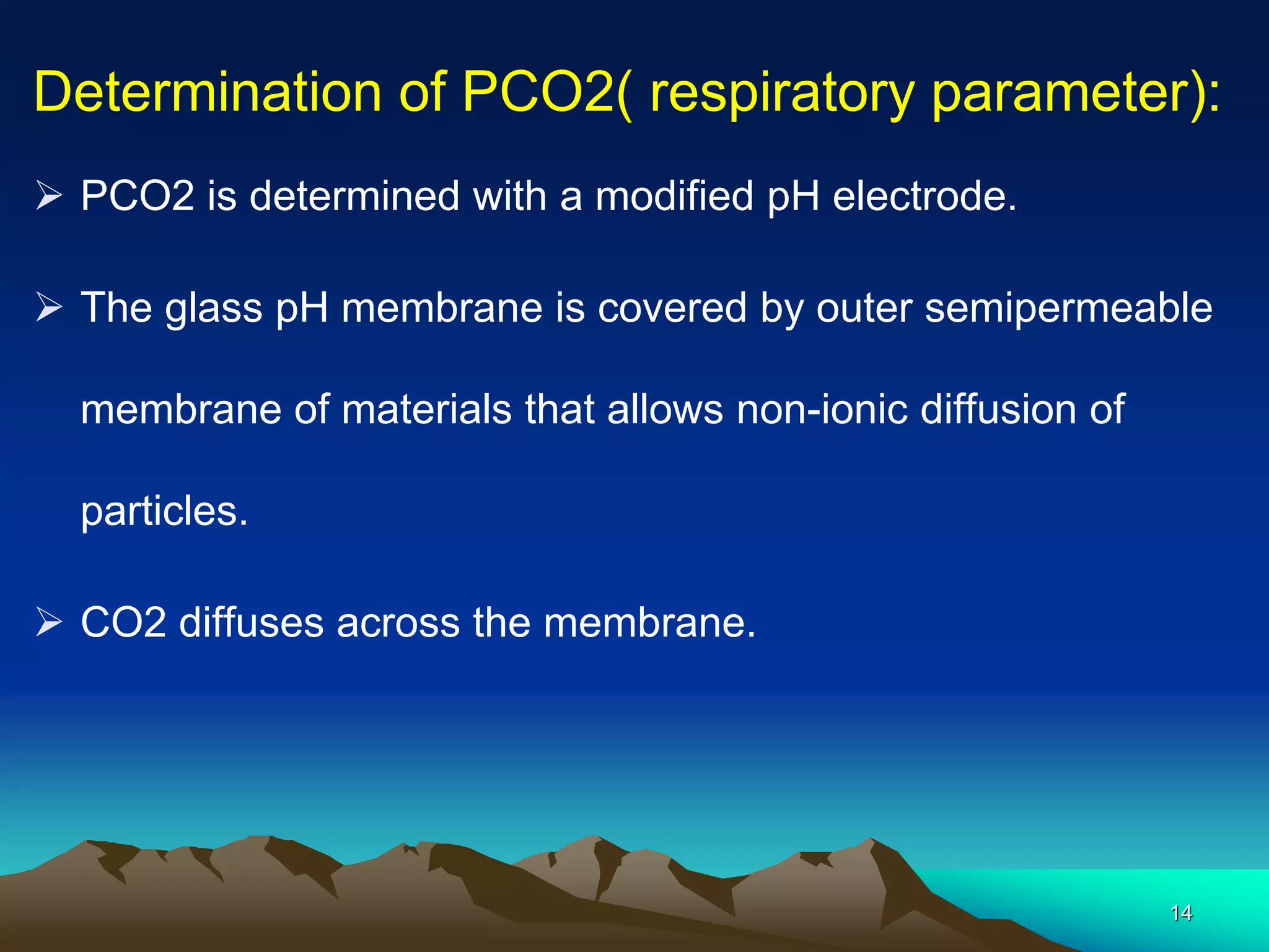 Determination of PCO2( respiratory parameter):
 PCO2 is determined with a modified pH electrode.
 The glass pH membrane is covered by outer semipermeable
membrane of materials that allows non-ionic diffusion of
particles.
 CO2 diffuses across the membrane.
14
 