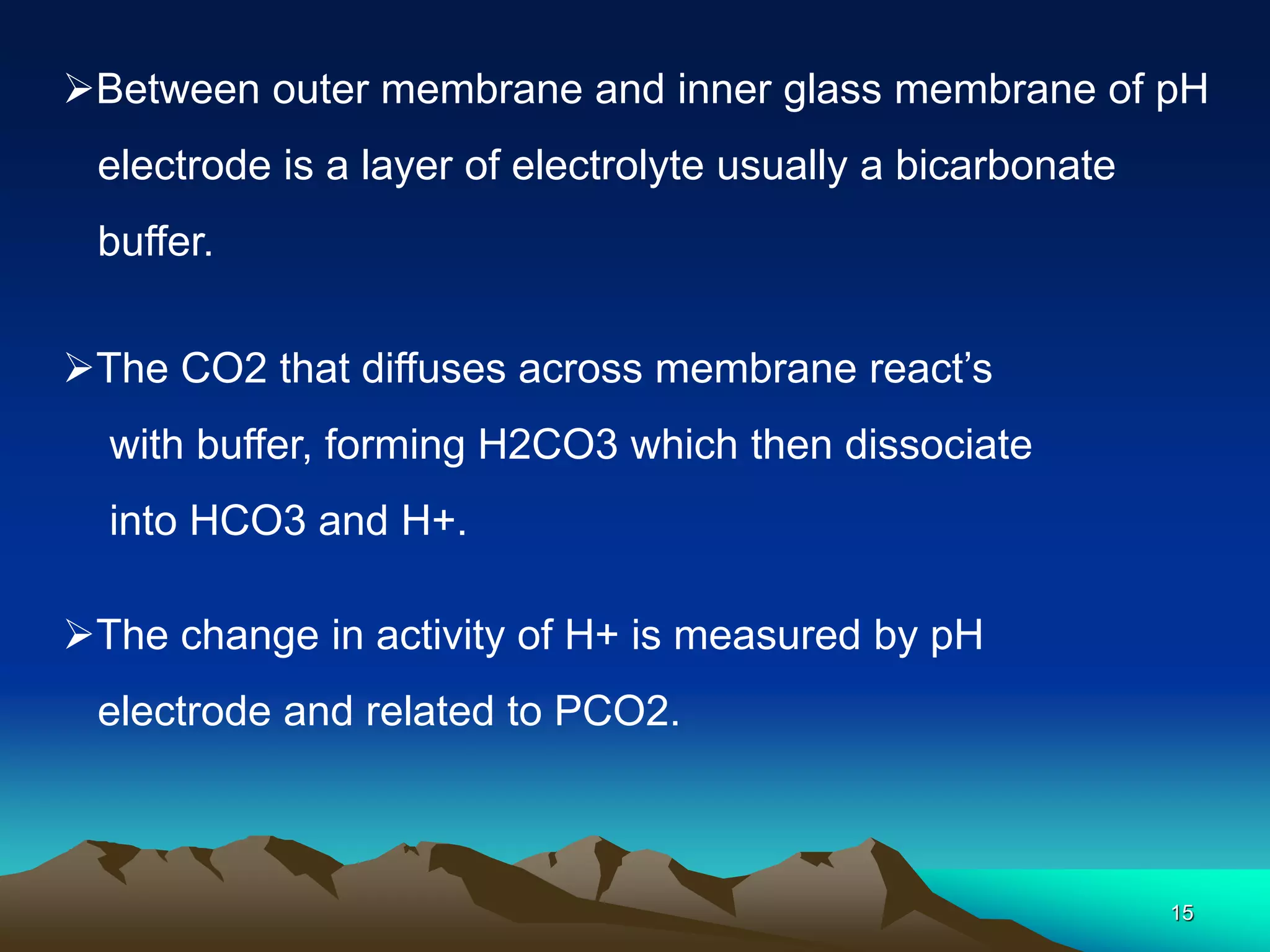 15
Between outer membrane and inner glass membrane of pH
electrode is a layer of electrolyte usually a bicarbonate
buffer.
The CO2 that diffuses across membrane react’s
with buffer, forming H2CO3 which then dissociate
into HCO3 and H+.
The change in activity of H+ is measured by pH
electrode and related to PCO2.
 