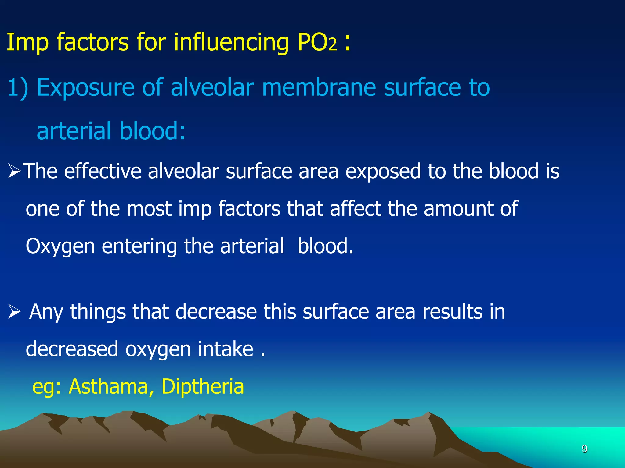 9
Imp factors for influencing PO2 :
1) Exposure of alveolar membrane surface to
arterial blood:
The effective alveolar surface area exposed to the blood is
one of the most imp factors that affect the amount of
Oxygen entering the arterial blood.
 Any things that decrease this surface area results in
decreased oxygen intake .
eg: Asthama, Diptheria
 