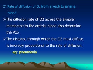 10
2) Rate of diffusion of O2 from alveoli to arterial
blood:
The diffusion rate of O2 across the alveolar
membrane to the arterial blood also determine
the PO2.
The distance through which the O2 must diffuse
is inversely proportional to the rate of diffusion.
eg: pneumonia
 