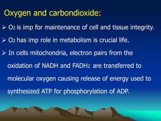 5
Oxygen and carbondioxide:
 O2 is imp for maintenance of cell and tissue integrity.
 O2 has imp role in metabolism is crucial life.
 In cells mitochondria, electron pairs from the
oxidation of NADH and FADH2 are transferred to
molecular oxygen causing release of energy used to
synthesized ATP for phosphorylation of ADP.
 