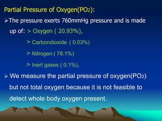 Partial Pressure of Oxygen(PO2):
The pressure exerts 760mmHg pressure and is made
up of: > Oxygen ( 20.93%),
> Carbondioxide ( 0.03%)
> Nitrogen ( 78.1%)
> Inert gases ( 0.1%).
 We measure the partial pressure of oxygen(PO2)
but not total oxygen because it is not feasible to
detect whole body oxygen present.
 