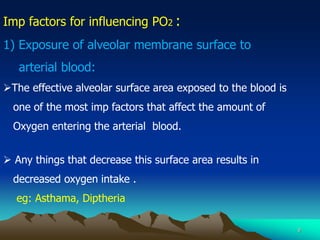 9
Imp factors for influencing PO2 :
1) Exposure of alveolar membrane surface to
arterial blood:
The effective alveolar surface area exposed to the blood is
one of the most imp factors that affect the amount of
Oxygen entering the arterial blood.
 Any things that decrease this surface area results in
decreased oxygen intake .
eg: Asthama, Diptheria
 