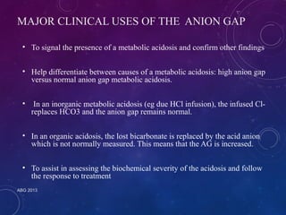 MAJOR CLINICAL USES OF THE ANION GAP 
• To signal the presence of a metabolic acidosis and confirm other findings 
• Help differentiate between causes of a metabolic acidosis: high anion gap 
versus normal anion gap metabolic acidosis. 
• In an inorganic metabolic acidosis (eg due HCl infusion), the infused Cl-replaces 
HCO3 and the anion gap remains normal. 
• In an organic acidosis, the lost bicarbonate is replaced by the acid anion 
which is not normally measured. This means that the AG is increased. 
• To assist in assessing the biochemical severity of the acidosis and follow 
the response to treatment 
ABG 2013 
 
