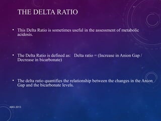 THE DELTA RATIO 
• This Delta Ratio is sometimes useful in the assessment of metabolic 
acidosis. 
• The Delta Ratio is defined as: Delta ratio = (Increase in Anion Gap / 
Decrease in bicarbonate) 
• The delta ratio quantifies the relationship between the changes in the Anion 
Gap and the bicarbonate levels. 
ABG 2013 
 