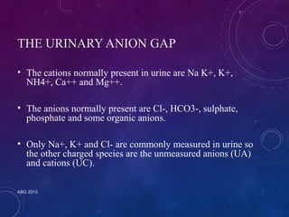 THE URINARY ANION GAP 
• The cations normally present in urine are Na K+, K+, 
NH4+, Ca++ and Mg++. 
• The anions normally present are Cl-, HCO3-, sulphate, 
phosphate and some organic anions. 
• Only Na+, K+ and Cl- are commonly measured in urine so 
the other charged species are the unmeasured anions (UA) 
and cations (UC). 
ABG 2013 
 