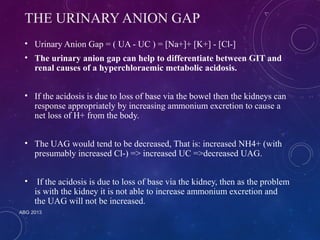 THE URINARY ANION GAP 
• Urinary Anion Gap = ( UA - UC ) = [Na+]+ [K+] - [Cl-] 
• The urinary anion gap can help to differentiate between GIT and 
renal causes of a hyperchloraemic metabolic acidosis. 
• If the acidosis is due to loss of base via the bowel then the kidneys can 
response appropriately by increasing ammonium excretion to cause a 
net loss of H+ from the body. 
• The UAG would tend to be decreased, That is: increased NH4+ (with 
presumably increased Cl-) => increased UC =>decreased UAG. 
• If the acidosis is due to loss of base via the kidney, then as the problem 
is with the kidney it is not able to increase ammonium excretion and 
the UAG will not be increased. 
ABG 2013 
 