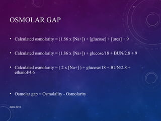 OSMOLAR GAP 
• Calculated osmolarity = (1.86 x [Na+]) + [glucose] + [urea] + 9 
• Calculated osmolarity = (1.86 x [Na+]) + glucose/18 + BUN/2.8 + 9 
• Calculated osmolarity = ( 2 x [Na+] ) + glucose/18 + BUN/2.8 + 
ethanol/4.6 
• Osmolar gap = Osmolality - Osmolarity 
ABG 2013 
 