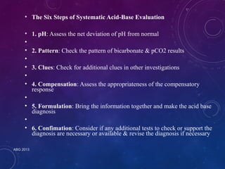 • The Six Steps of Systematic Acid-Base Evaluation 
• 1. pH: Assess the net deviation of pH from normal 
•• 
ABG 2013 
2. Pattern: Check the pattern of bicarbonate & pCO2 results 
•• 
3. Clues: Check for additional clues in other investigations 
•• 
4. Compensation: Assess the appropriateness of the compensatory 
response 
•• 
5. Formulation: Bring the information together and make the acid base 
diagnosis 
•• 
6. Confimation: Consider if any additional tests to check or support the 
diagnosis are necessary or available & revise the diagnosis if necessary 
 