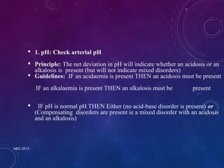  1. pH: Check arterial pH 
 Principle: The net deviation in pH will indicate whether an acidosis or an 
alkalosis is present (but will not indicate mixed disorders) 
 Guidelines: IF an acidaemia is present THEN an acidosis must be present 
IF an alkalaemia is present THEN an alkalosis must be present 
 IF pH is normal pH THEN Either (no acid-base disorder is present) or 
(Compensating disorders are present ie a mixed disorder with an acidosis 
and an alkalosis) 
ABG 2013 
 