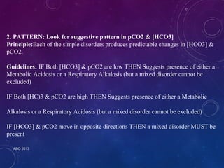 2. PATTERN: Look for suggestive pattern in pCO2 & [HCO3] 
Principle:Each of the simple disorders produces predictable changes in [HCO3] & 
pCO2. 
Guidelines: IF Both [HCO3] & pCO2 are low THEN Suggests presence of either a 
Metabolic Acidosis or a Respiratory Alkalosis (but a mixed disorder cannot be 
excluded) 
IF Both [HC)3 & pCO2 are high THEN Suggests presence of either a Metabolic 
Alkalosis or a Respiratory Acidosis (but a mixed disorder cannot be excluded) 
IF [HCO3] & pCO2 move in opposite directions THEN a mixed disorder MUST be 
present 
ABG 2013 
 