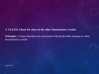 3. CLUES: Check for clues in the other biochemistry results 
Principle: Certain disorders are associated with predictable changes in other 
biochemistry results 
ABG 2013 
 
