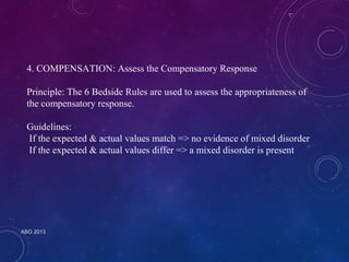 4. COMPENSATION: Assess the Compensatory Response 
Principle: The 6 Bedside Rules are used to assess the appropriateness of 
the compensatory response. 
Guidelines: 
If the expected & actual values match => no evidence of mixed disorder 
If the expected & actual values differ => a mixed disorder is present 
ABG 2013 
 