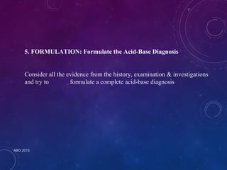 5. FORMULATION: Formulate the Acid-Base Diagnosis 
Consider all the evidence from the history, examination & investigations 
and try to formulate a complete acid-base diagnosis 
ABG 2013 
 
